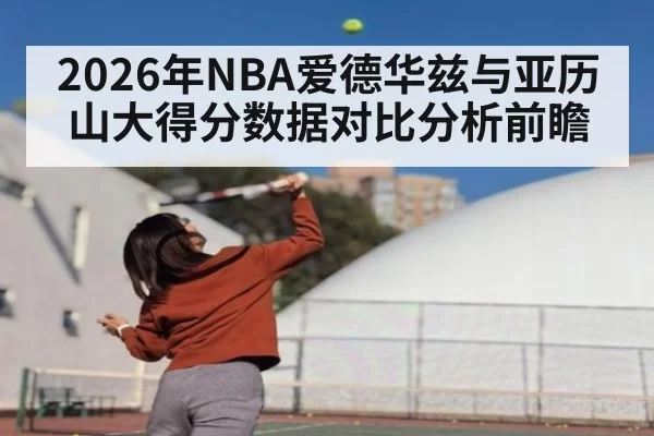 2026年NBA爱德华兹与亚历山大得分数据对比分析前瞻