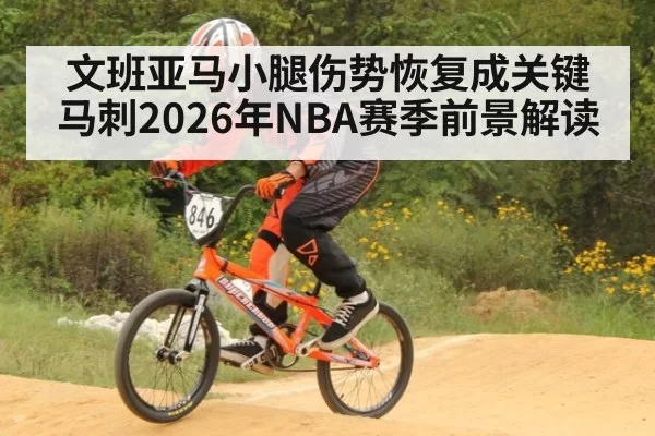 文班亚马小腿伤势恢复成关键 马刺2026年NBA赛季前景解读